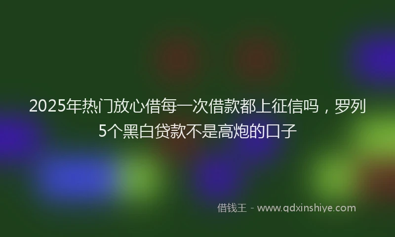 2025年热门放心借每一次借款都上征信吗，罗列5个黑白贷款不是高炮的口子