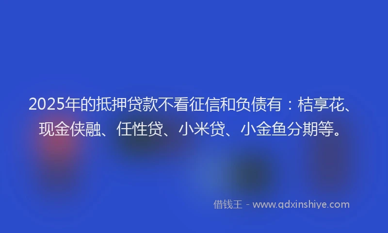 2025年的抵押贷款不看征信和负债有：桔享花、现金侠融、任性贷、小米贷、小金鱼分期等。
