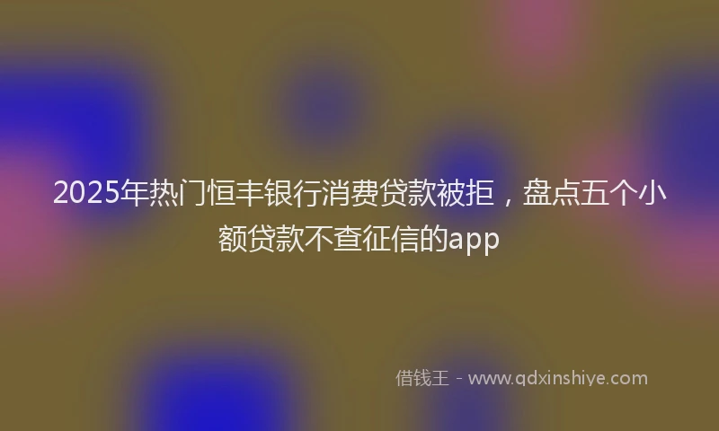 2025年热门恒丰银行消费贷款被拒，盘点五个小额贷款不查征信的app