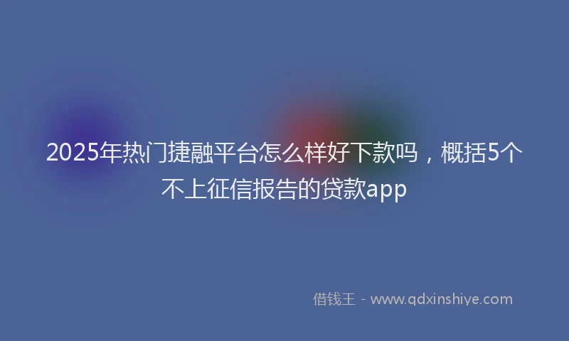 2025年热门捷融平台怎么样好下款吗，概括5个不上征信报告的贷款app