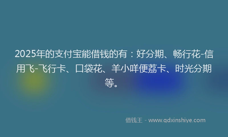 2025年的支付宝能借钱的有：好分期、畅行花-信用飞-飞行卡、口袋花、羊小咩便荔卡、时光分期等。