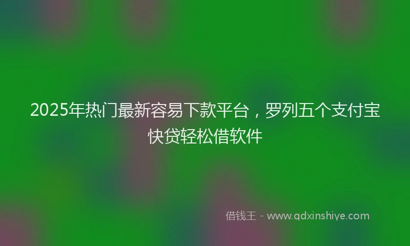 2025年热门最新容易下款平台，罗列五个支付宝快贷轻松借软件