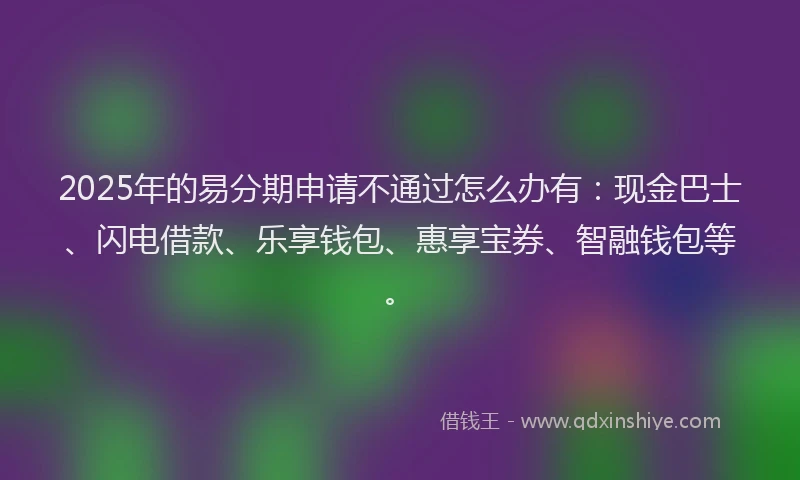 2025年的易分期申请不通过怎么办有：现金巴士、闪电借款、乐享钱包、惠享宝券、智融钱包等。