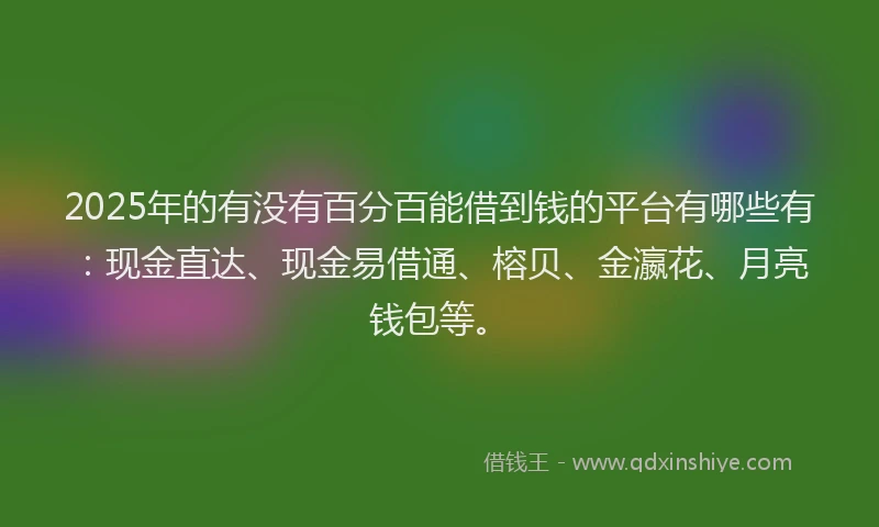 2025年的有没有百分百能借到钱的平台有哪些有：现金直达、现金易借通、榕贝、金瀛花、月亮钱包等。