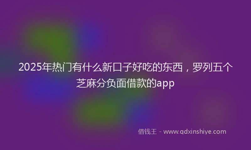2025年热门有什么新口子好吃的东西，罗列五个芝麻分负面借款的app