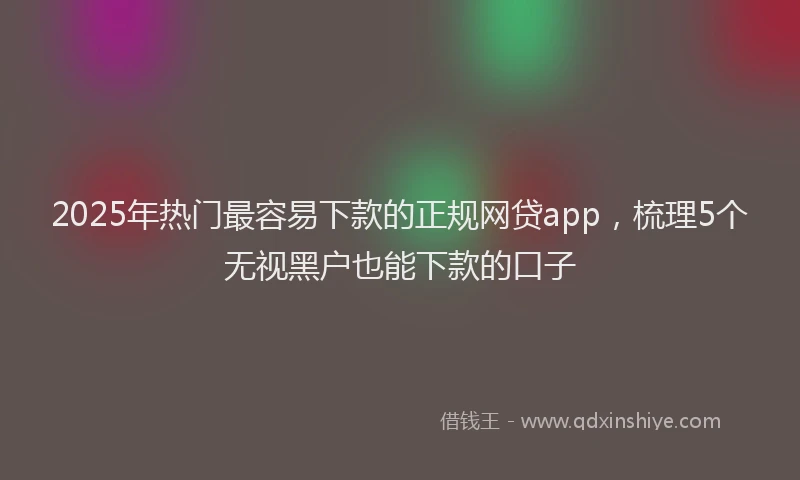 2025年热门最容易下款的正规网贷app，梳理5个无视黑户也能下款的口子