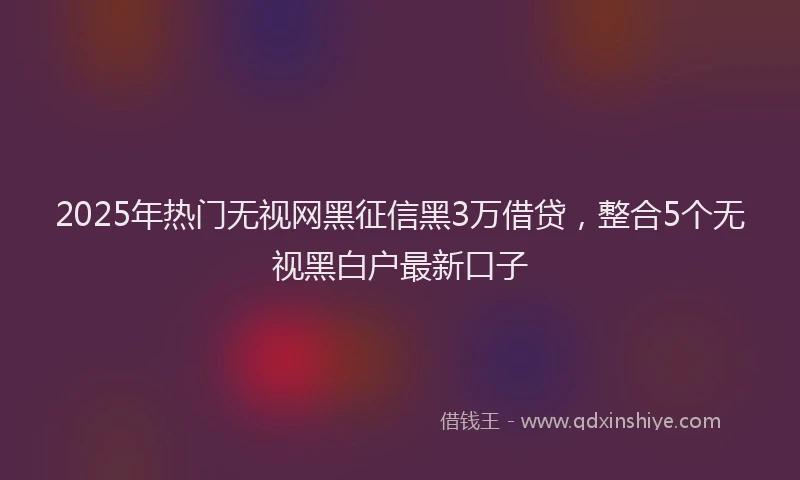 2025年热门无视网黑征信黑3万借贷，整合5个无视黑白户最新口子