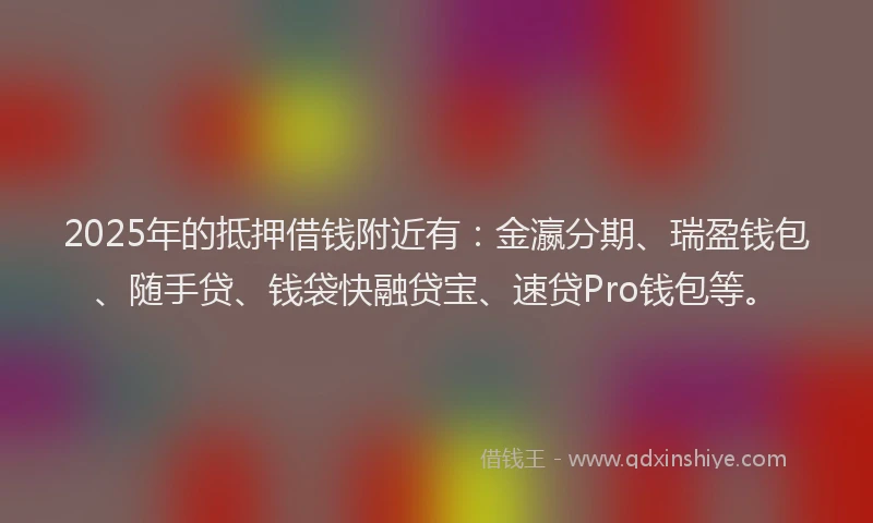 2025年的抵押借钱附近有：金瀛分期、瑞盈钱包、随手贷、钱袋快融贷宝、速贷Pro钱包等。