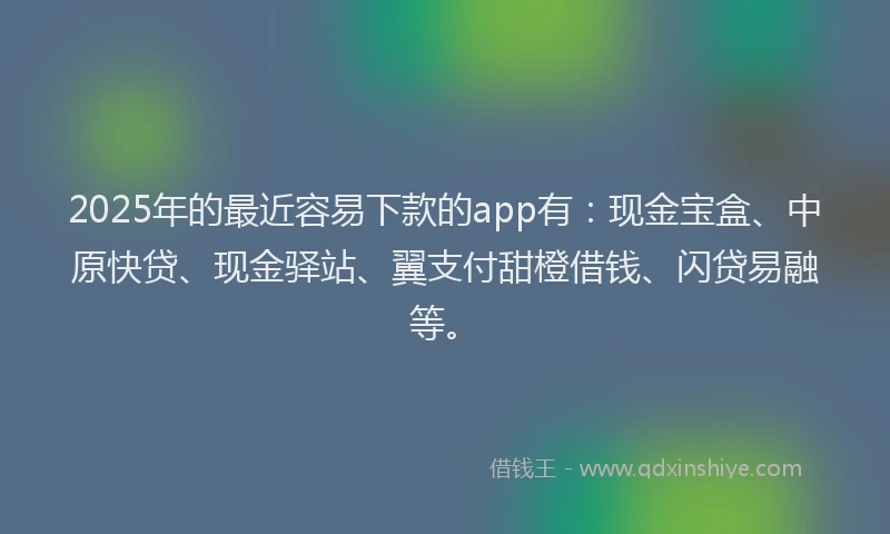 2025年的最近容易下款的app有：现金宝盒、中原快贷、现金驿站、翼支付甜橙借钱、闪贷易融等。