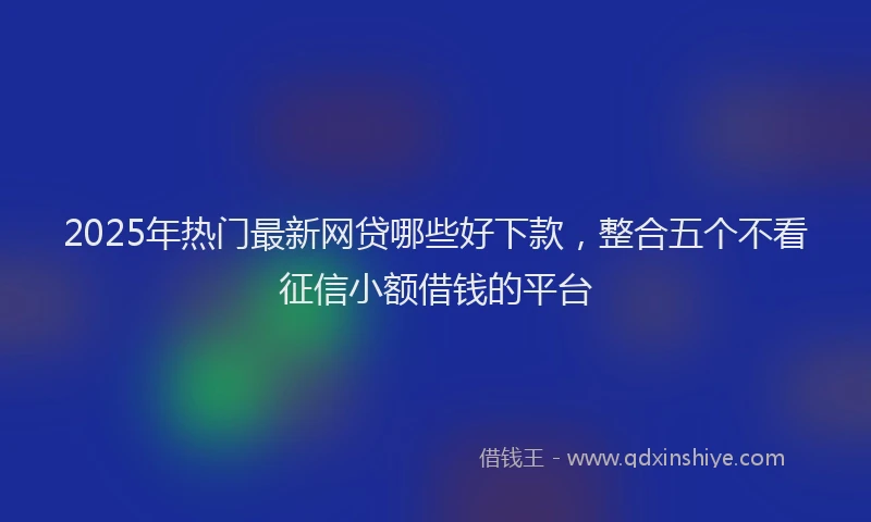 2025年热门最新网贷哪些好下款，整合五个不看征信小额借钱的平台