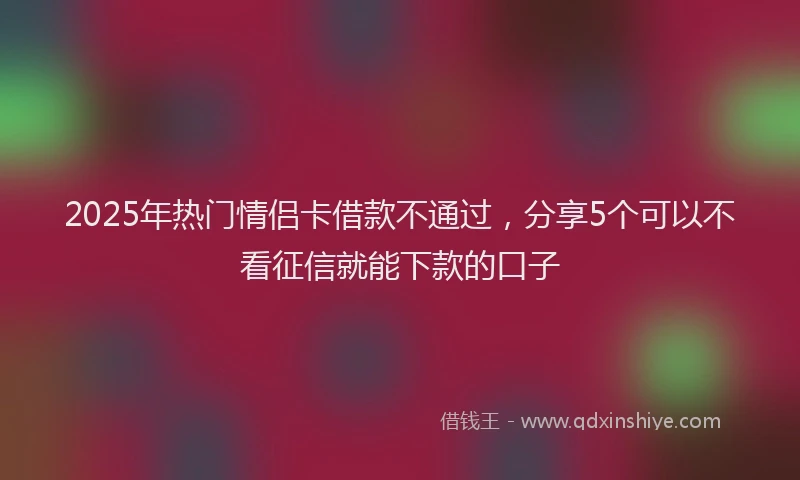 2025年热门情侣卡借款不通过，分享5个可以不看征信就能下款的口子