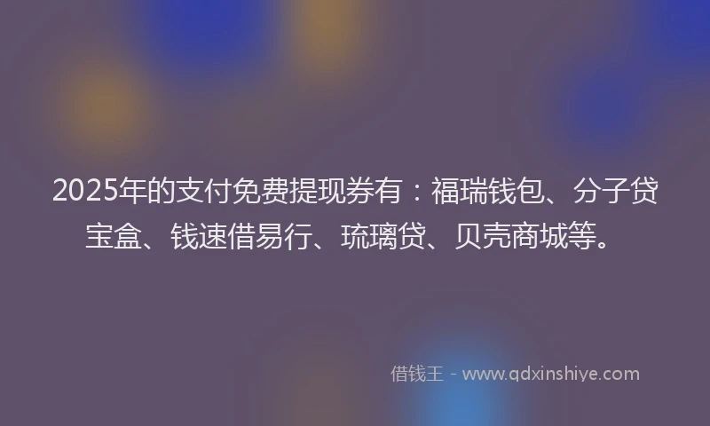 2025年的支付免费提现券有：福瑞钱包、分子贷宝盒、钱速借易行、琉璃贷、贝壳商城等。