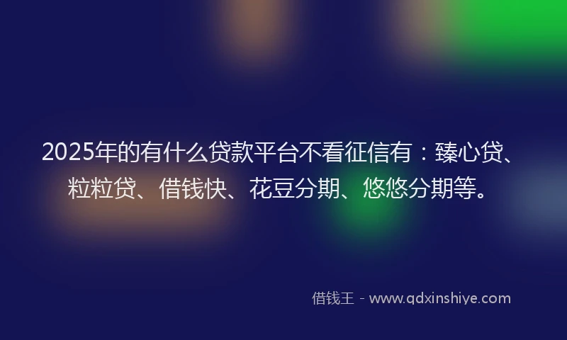 2025年的有什么贷款平台不看征信有：臻心贷、粒粒贷、借钱快、花豆分期、悠悠分期等。