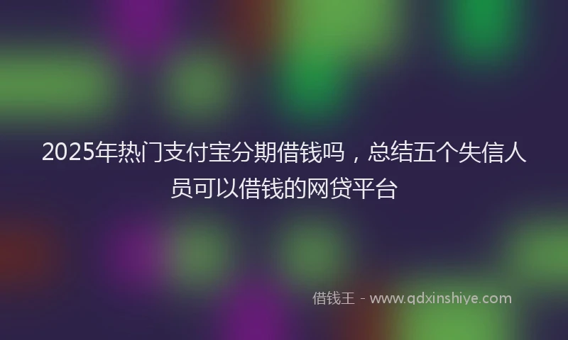 2025年热门支付宝分期借钱吗，总结五个失信人员可以借钱的网贷平台