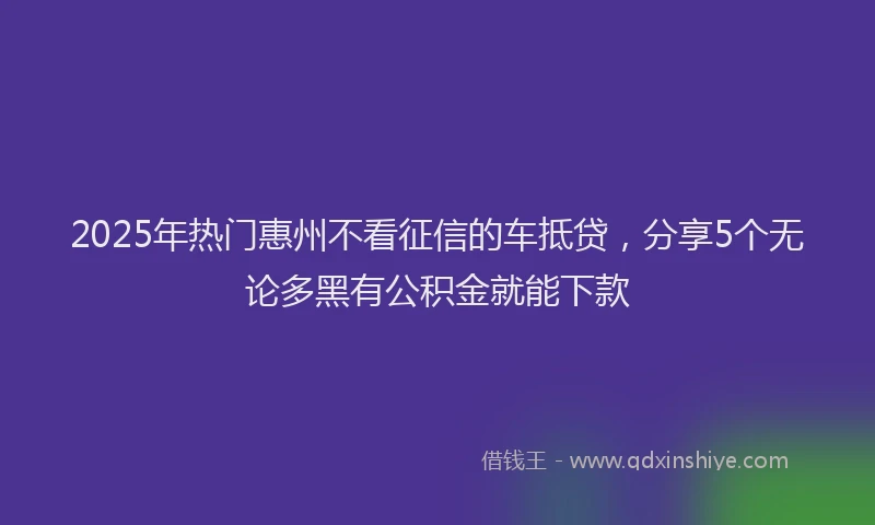 2025年热门惠州不看征信的车抵贷，分享5个无论多黑有公积金就能下款