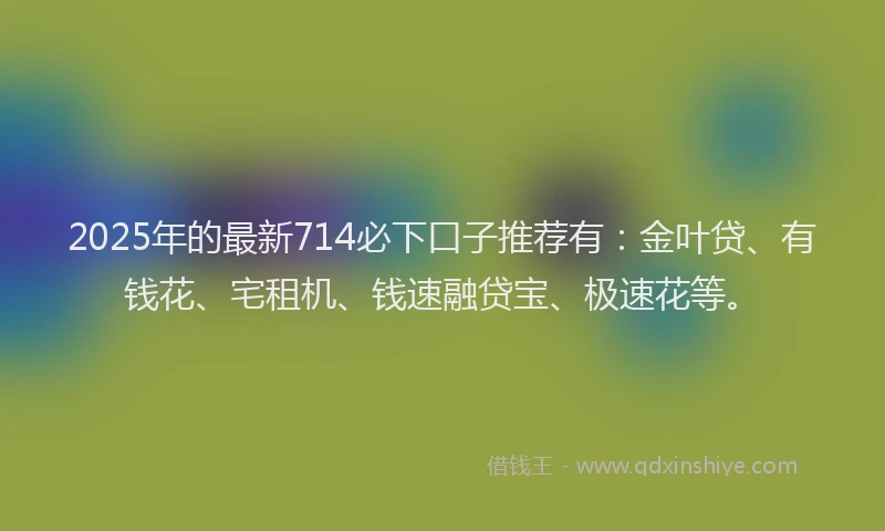 2025年的最新714必下口子推荐有：金叶贷、有钱花、宅租机、钱速融贷宝、极速花等。