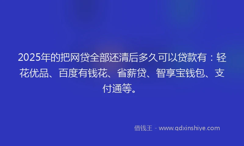 2025年的把网贷全部还清后多久可以贷款有：轻花优品、百度有钱花、省薪贷、智享宝钱包、支付通等。