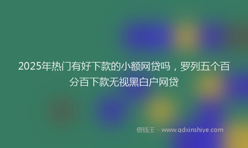2025年热门有好下款的小额网贷吗，罗列五个百分百下款无视黑白户网贷