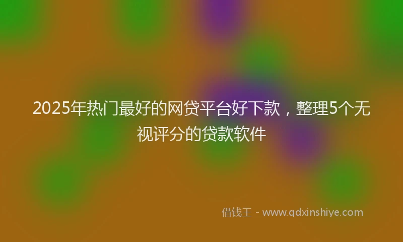 2025年热门最好的网贷平台好下款，整理5个无视评分的贷款软件