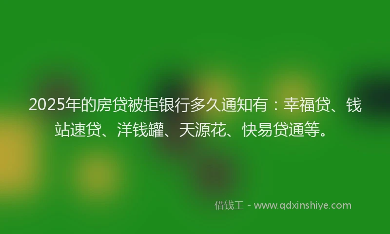 2025年的房贷被拒银行多久通知有：幸福贷、钱站速贷、洋钱罐、天源花、快易贷通等。