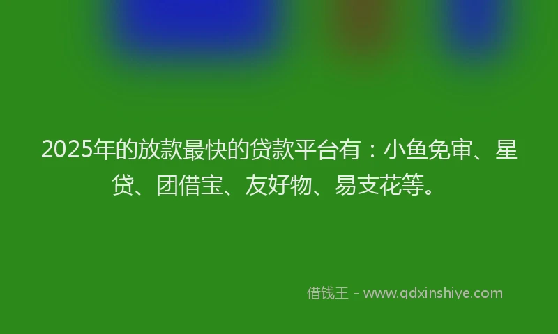 2025年的放款最快的贷款平台有：小鱼免审、星贷、团借宝、友好物、易支花等。