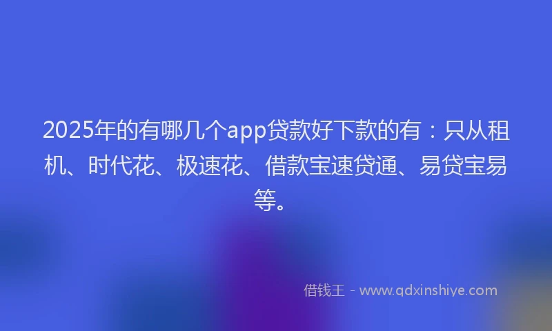 2025年的有哪几个app贷款好下款的有：只从租机、时代花、极速花、借款宝速贷通、易贷宝易等。