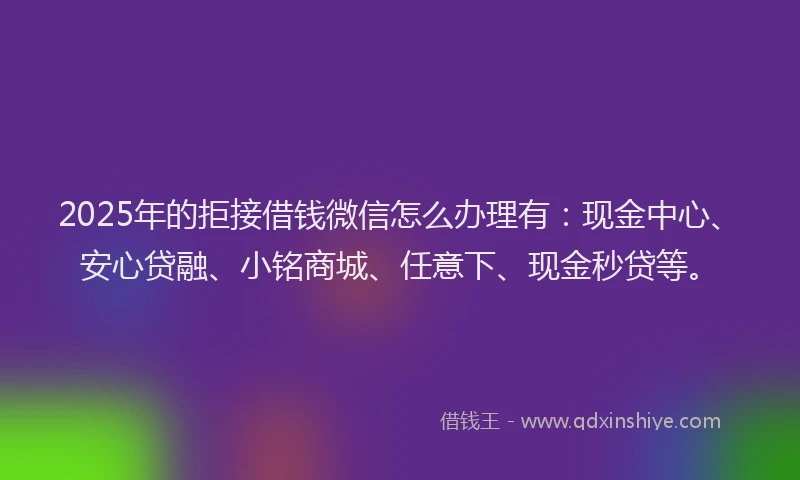 2025年的拒接借钱微信怎么办理有：现金中心、安心贷融、小铭商城、任意下、现金秒贷等。