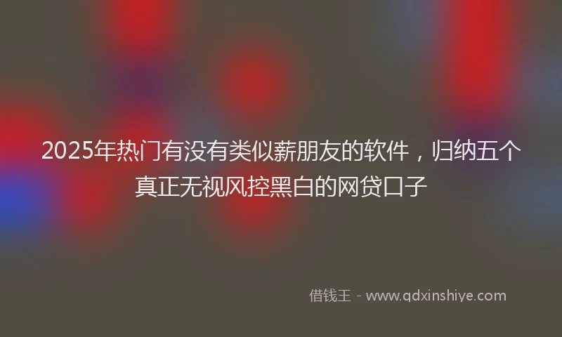 2025年热门有没有类似薪朋友的软件，归纳五个真正无视风控黑白的网贷口子