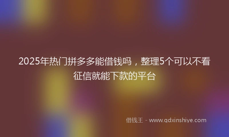 2025年热门拼多多能借钱吗，整理5个可以不看征信就能下款的平台