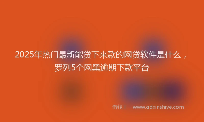 2025年热门最新能贷下来款的网贷软件是什么，罗列5个网黑逾期下款平台