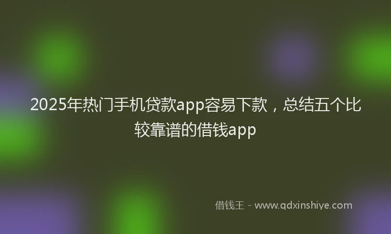 2025年热门手机贷款app容易下款，总结五个比较靠谱的借钱app