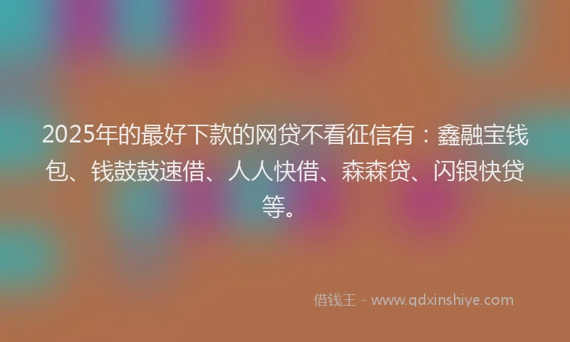 2025年的最好下款的网贷不看征信有：鑫融宝钱包、钱鼓鼓速借、人人快借、森森贷、闪银快贷等。