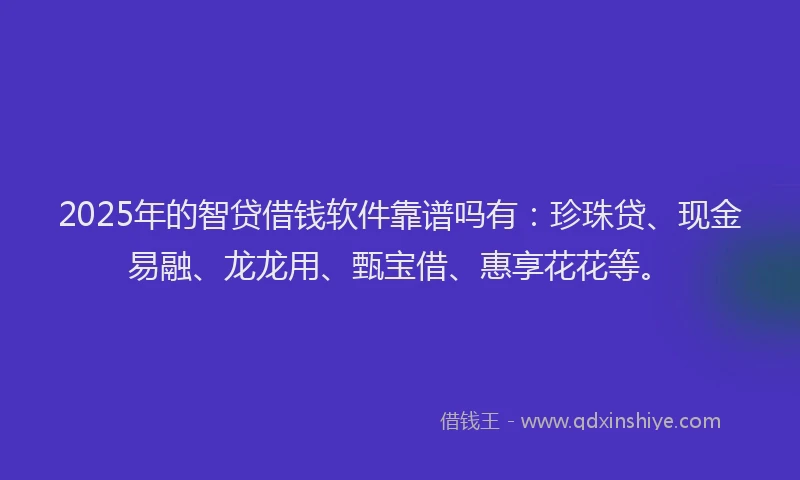 2025年的智贷借钱软件靠谱吗有：珍珠贷、现金易融、龙龙用、甄宝借、惠享花花等。