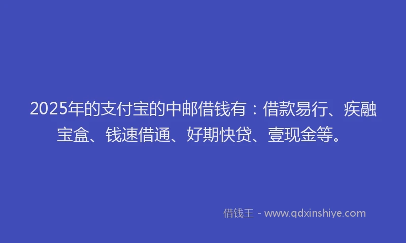 2025年的支付宝的中邮借钱有：借款易行、疾融宝盒、钱速借通、好期快贷、壹现金等。