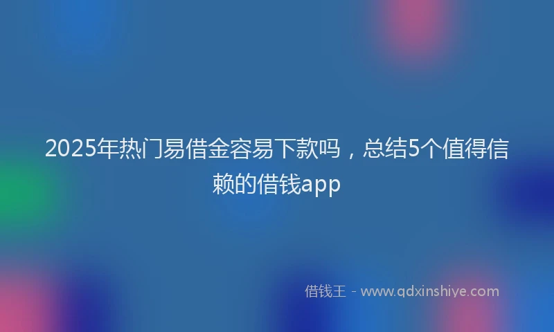 2025年热门易借金容易下款吗，总结5个值得信赖的借钱app