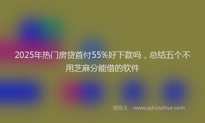 2025年热门房贷首付55%好下款吗，总结五个不用芝麻分能借的软件
