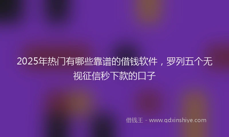 2025年热门有哪些靠谱的借钱软件，罗列五个无视征信秒下款的口子
