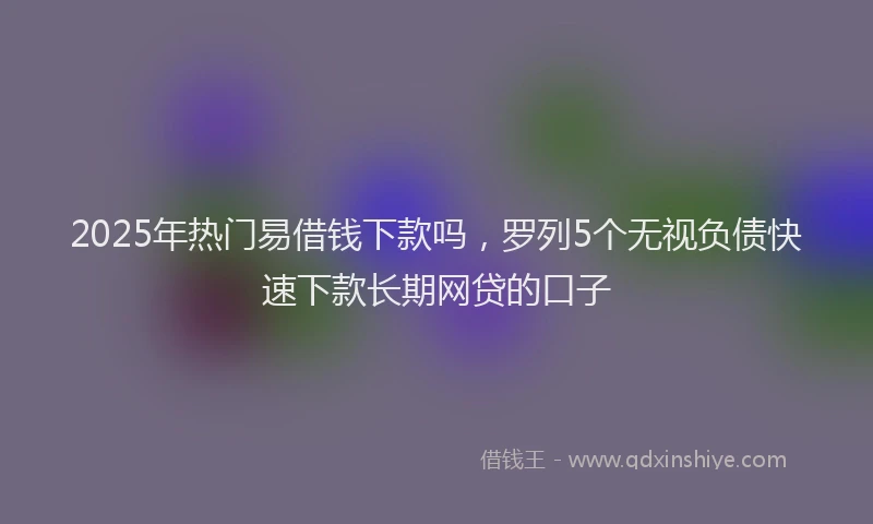 2025年热门易借钱下款吗，罗列5个无视负债快速下款长期网贷的口子