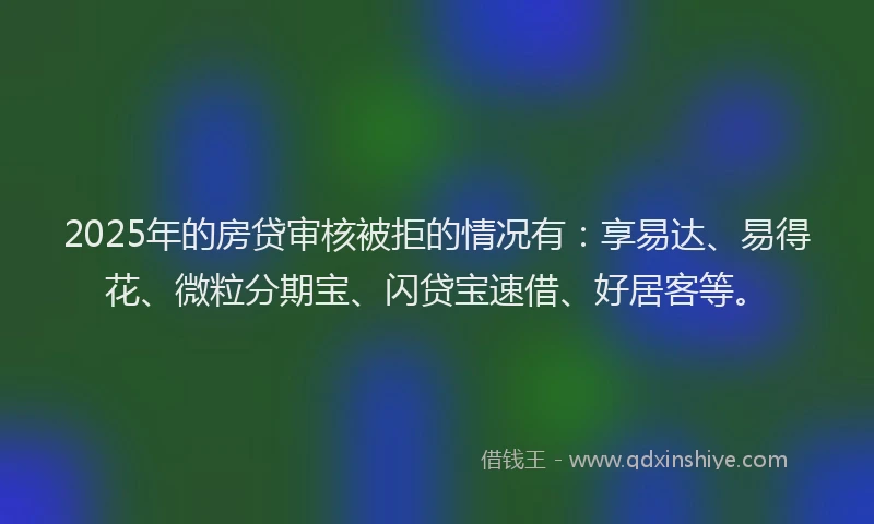 2025年的房贷审核被拒的情况有：享易达、易得花、微粒分期宝、闪贷宝速借、好居客等。