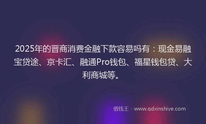2025年的晋商消费金融下款容易吗有：现金易融宝贷途、京卡汇、融通Pro钱包、福星钱包贷、大利商城等。