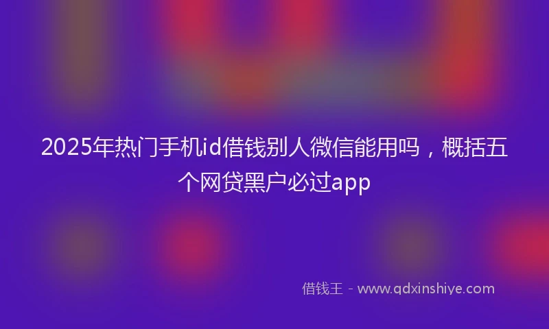 2025年热门手机id借钱别人微信能用吗，概括五个网贷黑户必过app