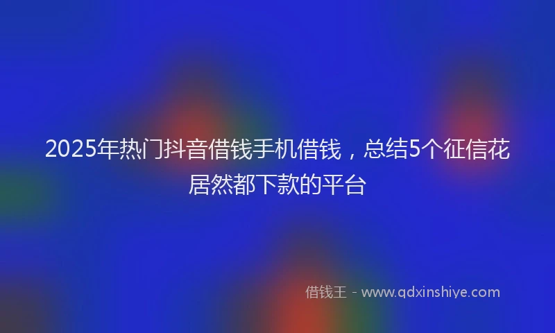2025年热门抖音借钱手机借钱，总结5个征信花居然都下款的平台