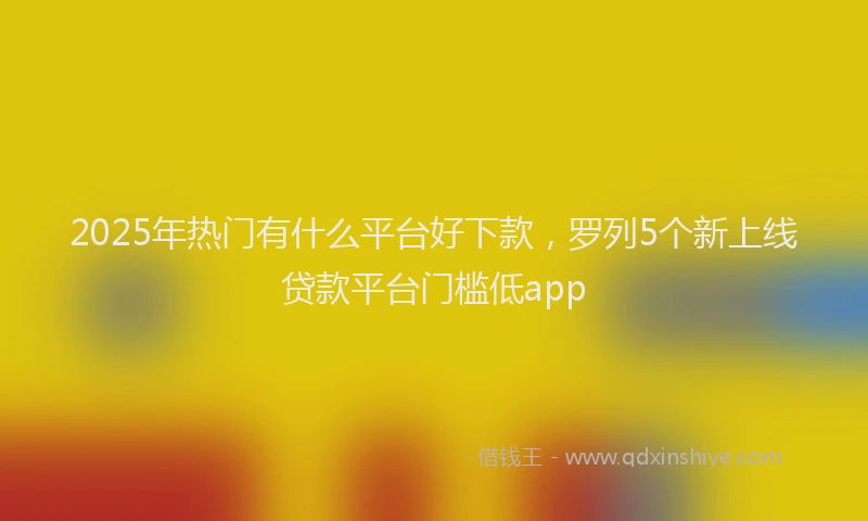 2025年热门有什么平台好下款，罗列5个新上线贷款平台门槛低app