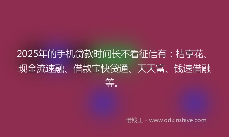 2025年的手机贷款时间长不看征信有：桔享花、现金流速融、借款宝快贷通、天天富、钱速借融等。