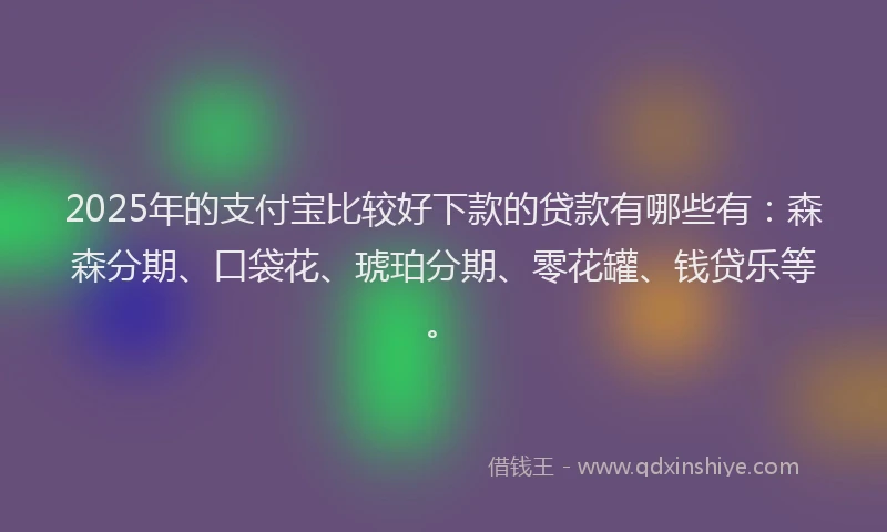 2025年的支付宝比较好下款的贷款有哪些有：森森分期、口袋花、琥珀分期、零花罐、钱贷乐等。