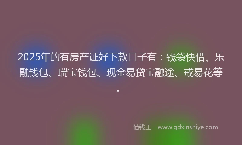 2025年的有房产证好下款口子有：钱袋快借、乐融钱包、瑞宝钱包、现金易贷宝融途、戒易花等。