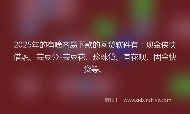 2025年的有啥容易下款的网贷软件有：现金侠快借融、芸豆分-芸豆花、珍珠贷、宜花呗、固金快贷等。