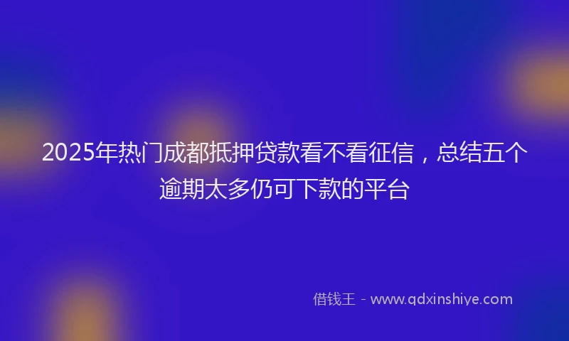 2025年热门成都抵押贷款看不看征信，总结五个逾期太多仍可下款的平台