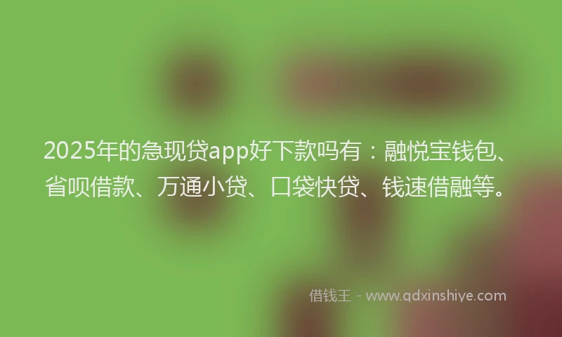 2025年的急现贷app好下款吗有：融悦宝钱包、省呗借款、万通小贷、口袋快贷、钱速借融等。
