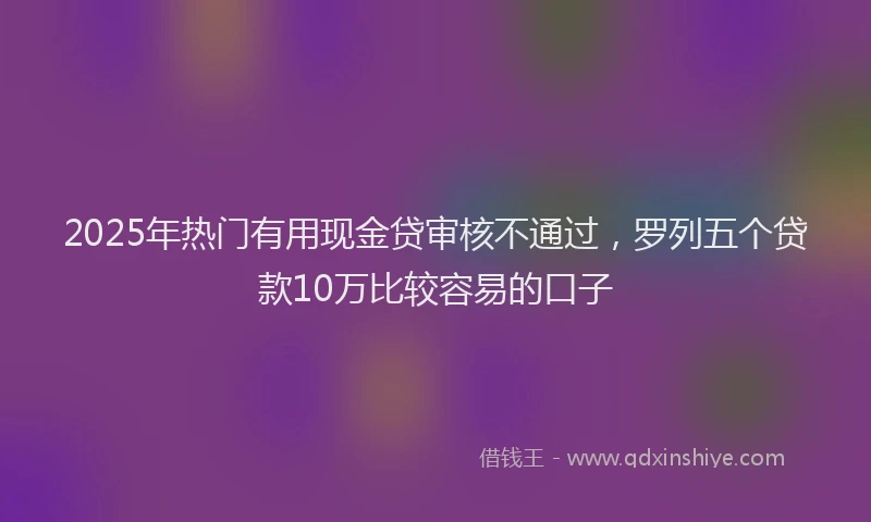 2025年热门有用现金贷审核不通过，罗列五个贷款10万比较容易的口子